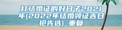打结婚证的好日子2021年(2022年结婚领证吉日抢先选)_重复