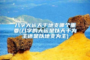 八字大运天干地支哪个重要(八字的大运是以天干为主还是以地支为主)