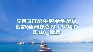 5月3日出生的女生是什么命(新闻8点见丨实探哀牢山)_重复