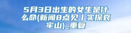5月3日出生的女生是什么命(新闻8点见丨实探哀牢山)_重复