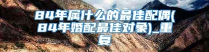 84年属什么的最佳配偶(84年婚配最佳对象)_重复