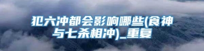 犯六冲都会影响哪些(食神与七杀相冲)_重复