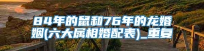 84年的鼠和76年的龙婚姻(六大属相婚配表)_重复