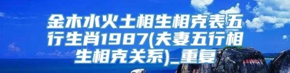 金木水火土相生相克表五行生肖1987(夫妻五行相生相克关系)_重复