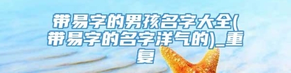 带易字的男孩名字大全(带易字的名字洋气的)_重复