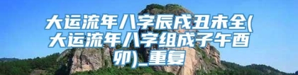 大运流年八字辰戌丑未全(大运流年八字组成子午酉卯)_重复