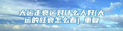 大运走衰运对什么人好(大运的旺衰怎么看)_重复