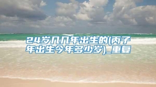 24岁几几年出生的(丙子年出生今年多少岁)_重复