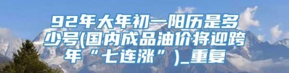 92年大年初一阳历是多少号(国内成品油价将迎跨年“七连涨”)_重复