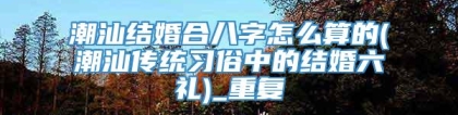 潮汕结婚合八字怎么算的(潮汕传统习俗中的结婚六礼)_重复