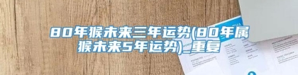 80年猴未来三年运势(80年属猴未来5年运势)_重复