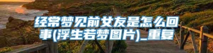经常梦见前女友是怎么回事(浮生若梦图片)_重复