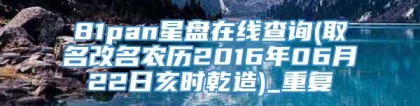81pan星盘在线查询(取名改名农历2016年06月22日亥时乾造)_重复