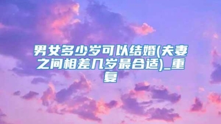 男女多少岁可以结婚(夫妻之间相差几岁最合适)_重复