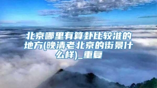 北京哪里有算卦比较准的地方(晚清老北京的街景什么样)_重复