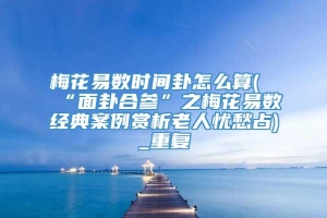 梅花易数时间卦怎么算(“面卦合参”之梅花易数经典案例赏析老人忧愁占)_重复