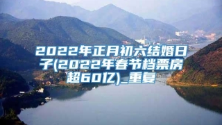 2022年正月初六结婚日子(2022年春节档票房超60亿)_重复