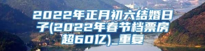 2022年正月初六结婚日子(2022年春节档票房超60亿)_重复