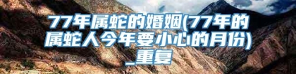 77年属蛇的婚姻(77年的属蛇人今年要小心的月份)_重复