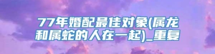 77年婚配最佳对象(属龙和属蛇的人在一起)_重复