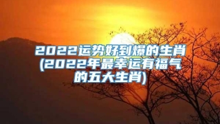 2022运势好到爆的生肖(2022年最幸运有福气的五大生肖)