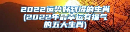 2022运势好到爆的生肖(2022年最幸运有福气的五大生肖)