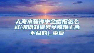 大海水和海中金婚姻怎么样(如何知道男女婚姻上合不合的)_重复