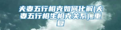夫妻五行相克如何化解(夫妻五行相生相克关系)_重复