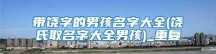 带饶字的男孩名字大全(饶氏取名字大全男孩)_重复