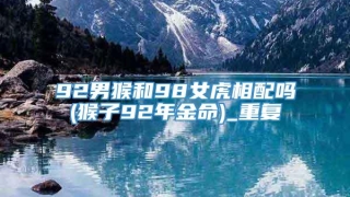 92男猴和98女虎相配吗(猴子92年金命)_重复