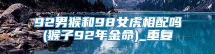 92男猴和98女虎相配吗(猴子92年金命)_重复