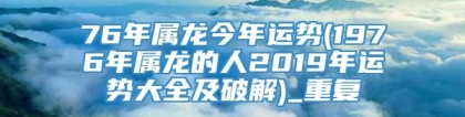 76年属龙今年运势(1976年属龙的人2019年运势大全及破解)_重复