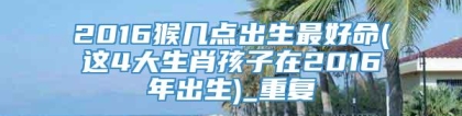 2016猴几点出生最好命(这4大生肖孩子在2016年出生)_重复