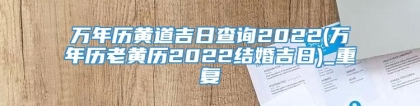 万年历黄道吉日查询2022(万年历老黄历2022结婚吉日)_重复