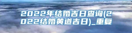 2022年结婚吉日查询(2022结婚黄道吉日)_重复