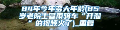 84年今年多大年龄(85岁老院士冒雨骑车“开溜”的视频火了)_重复