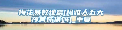 梅花易数地震(玛雅人五大预言你信吗)_重复