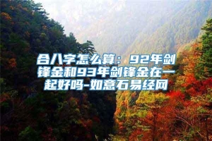 合八字怎么算：92年剑锋金和93年剑锋金在一起好吗-如意石易经网