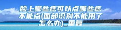 脸上哪些痣可以点哪些痣不能点(面部识别不能用了怎么办)_重复