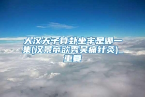 大汉天子算卦坐牢是哪一集(汉景帝欲秀吴痛针灸)_重复