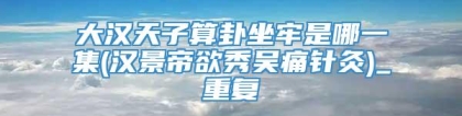 大汉天子算卦坐牢是哪一集(汉景帝欲秀吴痛针灸)_重复