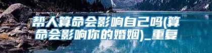 帮人算命会影响自己吗(算命会影响你的婚姻)_重复