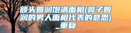 额头圆润饱满面相(鼻子圆润的男人面相代表的意思)_重复