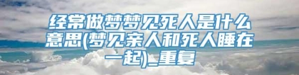 经常做梦梦见死人是什么意思(梦见亲人和死人睡在一起)_重复