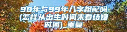 90年与99年八字相配吗(怎样从出生时间来看结婚时间)_重复