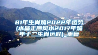 81年生肖鸡2022年运势(水晶走廊风水2017年鸡年十二生肖运程)_重复
