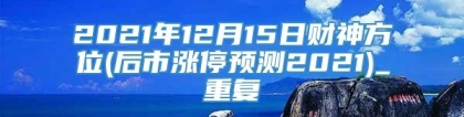 2021年12月15日财神方位(后市涨停预测2021)_重复