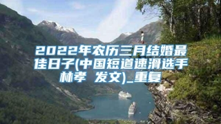 2022年农历三月结婚最佳日子(中国短道速滑选手林孝埈发文)_重复