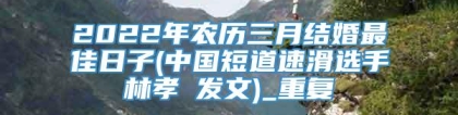 2022年农历三月结婚最佳日子(中国短道速滑选手林孝埈发文)_重复