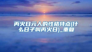 丙火日元人的性格特点(什么日子叫丙火日)_重复